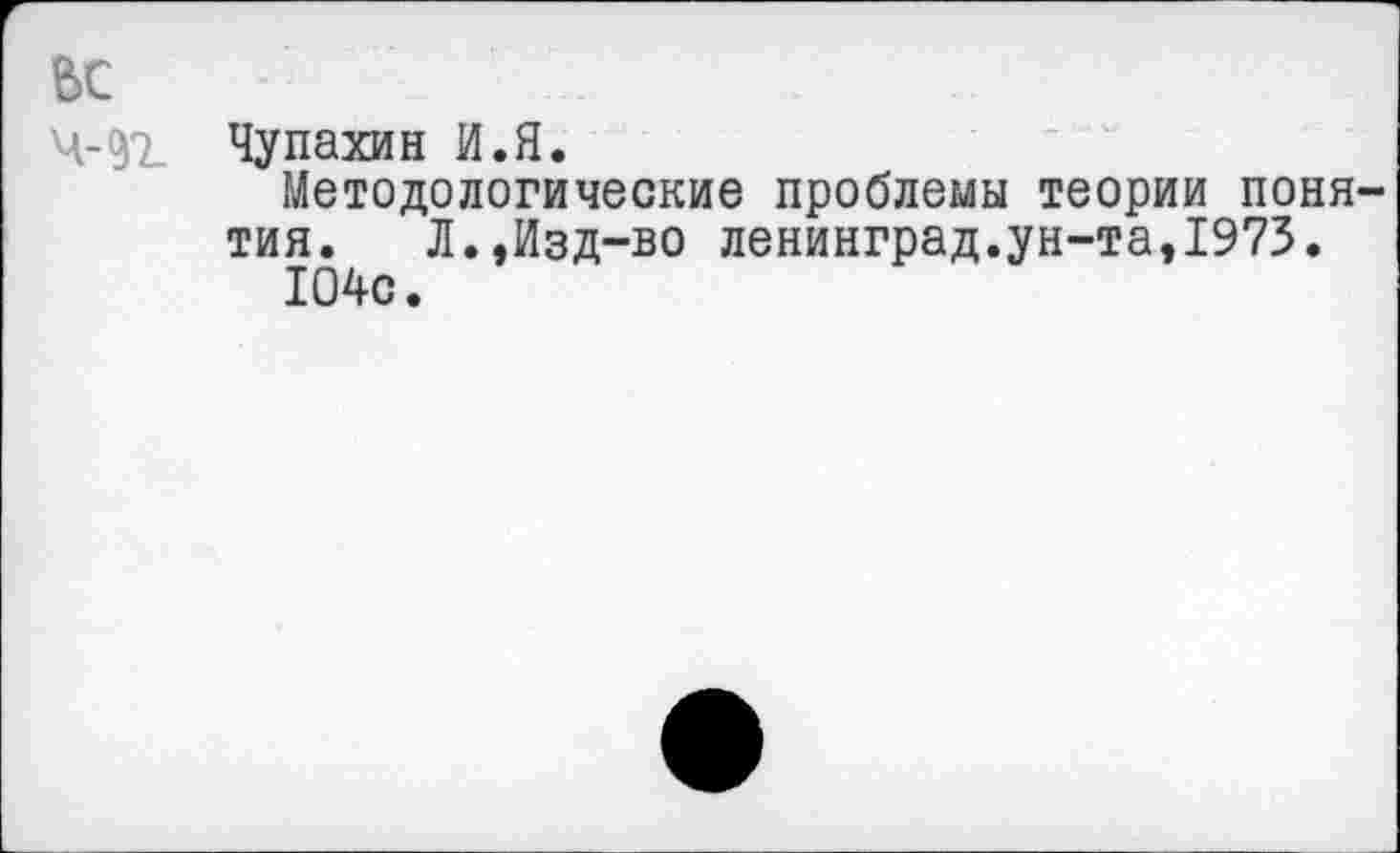 ﻿ьс
Чупахин И.Я.
Методологические проблемы теории понятия. Л.,Изд-во Ленинград.ун-та,1973.
104с.